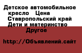 Детское автомобильное кресло › Цена ­ 1 000 - Ставропольский край Дети и материнство » Другое   